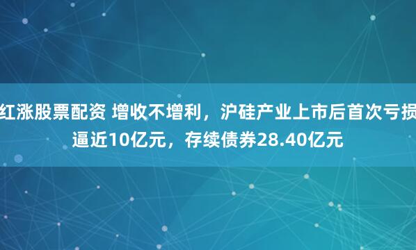 红涨股票配资 增收不增利，沪硅产业上市后首次亏损逼近10亿元，存续债券28.40亿元