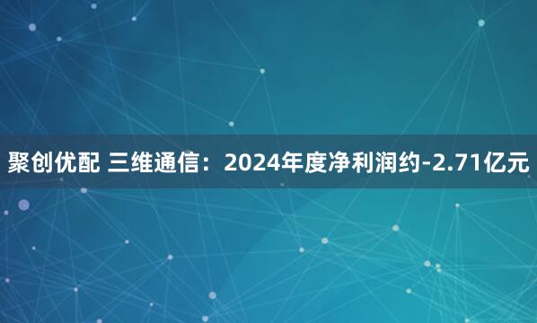 聚创优配 三维通信：2024年度净利润约-2.71亿元