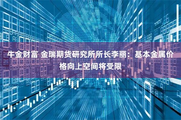 牛金财富 金瑞期货研究所所长李丽：基本金属价格向上空间将受限