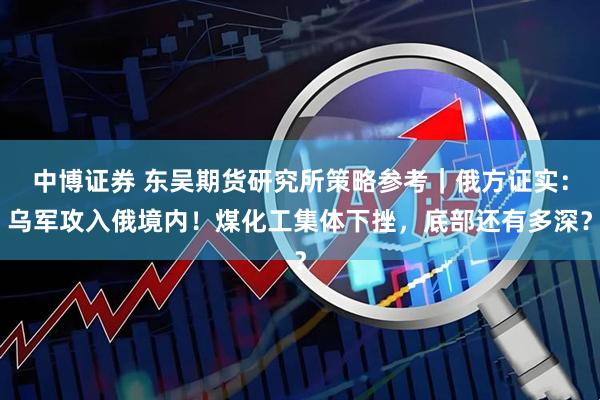 中博证券 东吴期货研究所策略参考｜俄方证实：乌军攻入俄境内！煤化工集体下挫，底部还有多深？