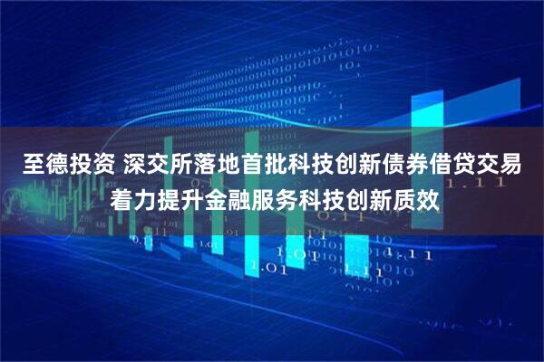 至德投资 深交所落地首批科技创新债券借贷交易 着力提升金融服务科技创新质效