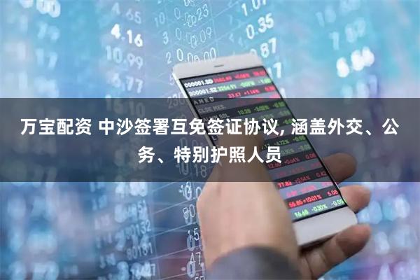 万宝配资 中沙签署互免签证协议, 涵盖外交、公务、特别护照人员