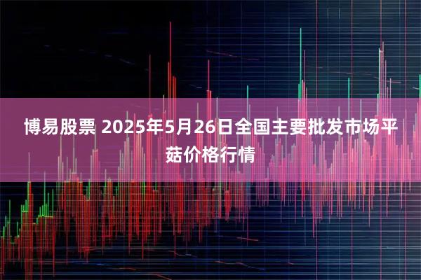 博易股票 2025年5月26日全国主要批发市场平菇价格行情