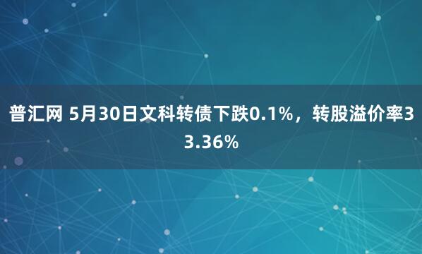 普汇网 5月30日文科转债下跌0.1%,转股溢价率33.36%