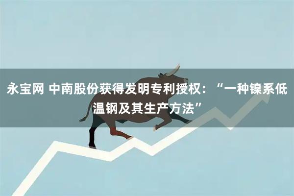 永宝网 中南股份获得发明专利授权：“一种镍系低温钢及其生产方法”