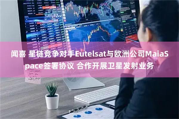 闻喜 星链竞争对手Eutelsat与欧洲公司MaiaSpace签署协议 合作开展卫星发射业务