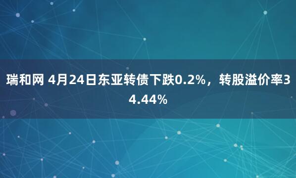 瑞和网 4月24日东亚转债下跌0.2%，转股溢价率34.44%