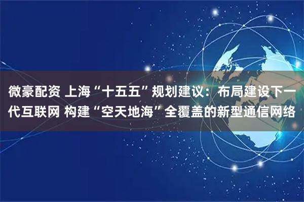 微豪配资 上海“十五五”规划建议：布局建设下一代互联网 构建“空天地海”全覆盖的新型通信网络