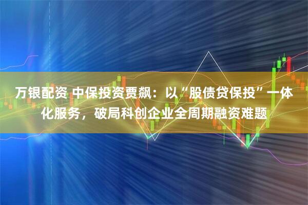 万银配资 中保投资贾飙：以“股债贷保投”一体化服务，破局科创企业全周期融资难题