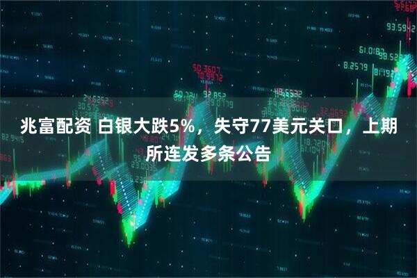 兆富配资 白银大跌5%，失守77美元关口，上期所连发多条公告