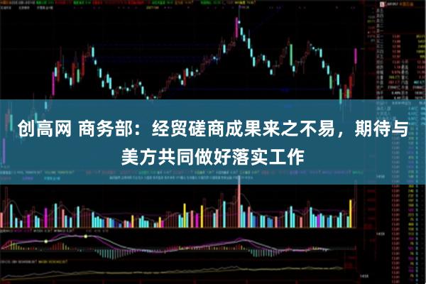 创高网 商务部：经贸磋商成果来之不易，期待与美方共同做好落实工作