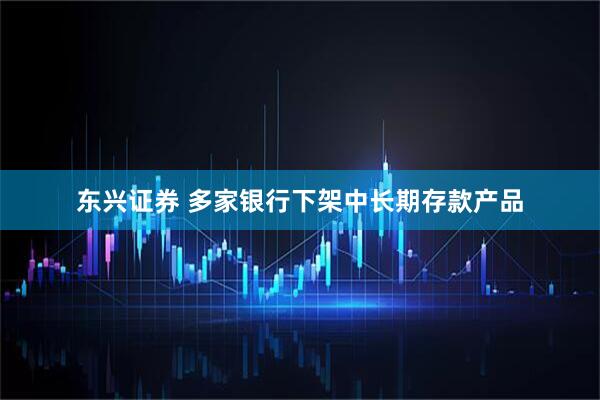 东兴证券 多家银行下架中长期存款产品