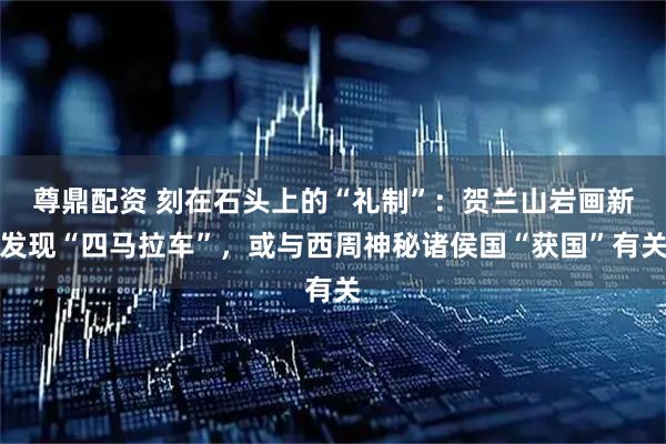 尊鼎配资 刻在石头上的“礼制”：贺兰山岩画新发现“四马拉车”，或与西周神秘诸侯国“获国”有关